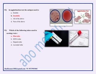 Shaffeenasr1985@gmail.com M: 0533903068
92) In agglutination test the antigen used is:
a. Soluble
b. Insoluble
c. All of the above
d. Non of the above
93) Which of the following tubes used in
serology tests :
a. Plan tube
b. EDTA tube
c. Heparin tube
d. Lavender tube
 