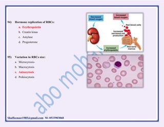 Shaffeenasr1985@gmail.com M: 0533903068
94) Hormone replication of RBCs:
a. Erythropoietin
b. Creatin kinas
c. Amylase
d. Progesterone
95) Variation in RBCs size:
a. Microcyrosis-
b. Macrocytosis
c. Anisocytosis
d. Poikiocytosis
 