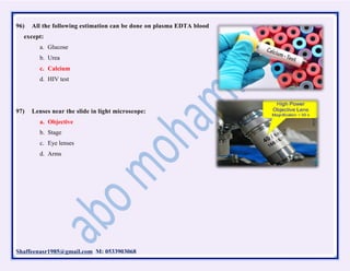 Shaffeenasr1985@gmail.com M: 0533903068
96) All the following estimation can be done on plasma EDTA blood
except:
a. Glucose
b. Urea
c. Calcium
d. HIV test
97) Lenses near the slide in light microscope:
a. Objective
b. Stage
c. Eye lenses
d. Arms
 