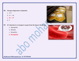 Shaffeenasr1985@gmail.com M: 0533903068
98) Storage temperature of platelets
a. 37 C
b. 35 — 40
c. 22 — 27
d. 4
99) It's function is to transport oxygen from the lung to the tissue:
a. Haptoglobin
b. Bilirubin
c. Myoglobin
d. Hemoglobin
 