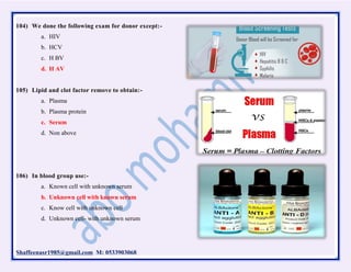 Shaffeenasr1985@gmail.com M: 0533903068
104) We done the following exam for donor except:-
a. HIV
b. HCV
c. H BV
d. H AV
105) Lipid and clot factor remove to obtain:-
a. Plasma
b. Plasma protein
c. Serum
d. Non above
106) In blood group use:-
a. Known cell with unknown serum
b. Unknown cell with known serum
c. Know cell with unknown cell
d. Unknown cell- with unknown serum
 