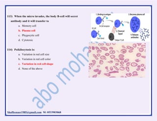Shaffeenasr1985@gmail.com M: 0533903068
113) When the micro invades, the body B-cell will secret
antibody and it will transfer to
a. Memory cell
b. Plasma cell
c. Phygocytic cell
d. Cytotoxic
114) Poikilocytosis is:
a. Variation in red cell size
b. Variation in red cell color
c. Variation in red cell shape
d. None of the above
 