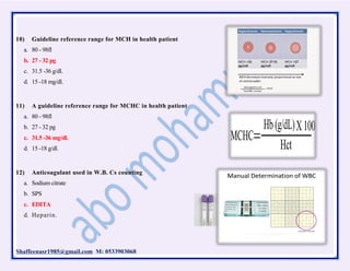 Shaffeenasr1985@gmail.com M: 0533903068
10) Guideline reference range for MCH in health patient
a. 80 - 98fl
b. 27 - 32 pg
c. 31.5 -36 g/dl.
d. 15 -18 mg/dl.
11) A guideline reference range for MCHC in health patient
a. 80 - 98fl
b. 27 - 32 pg
c. 31.5 -36 mg/dl.
d. 15 -18 g/dl.
12) Anticoagulant used in W.B. Cs counting
a. Sodium citrate
b. SPS
c. EDITA
d. Heparin.
 