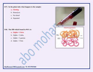 Shaffeenasr1985@gmail.com M: 0533903068
117) In the plain tube what happen to the sample:
a. Clotting
b. Hemolysis
c. Not doted
d. Separated
118) The HB which found in 96% is:
a. 2alpha + 2 beta
b. 2alpha + 2 delta
c. 2alpha + 2 gamma
d. 2alpha + 3 beta
 