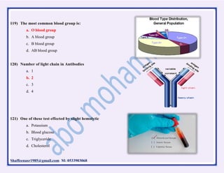 Shaffeenasr1985@gmail.com M: 0533903068
119) The most common blood group is:
a. O blood group
b. A blood group
c. B blood group
d. AB blood group
120) Number of light chain in Antibodies
a. 1
b. 2
c. 3
d. 4
121) One of these test effected by slight hemolytic
a. Potassium
b. Blood glucose
c. Triglyceride
d. Cholesterol
 