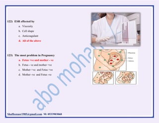 Shaffeenasr1985@gmail.com M: 0533903068
122) ESR effected by
a. Viscosity
b. Cell shape
c. Anticoagulant
d. All of the above
123) The most problem in Pregnancy
a. Fetus +ve and mother - ve
b. Fetus - ve and mother +ve
c. Mother +ve and Fetus +ve
d. Mother -ve and Fetus -ve
 