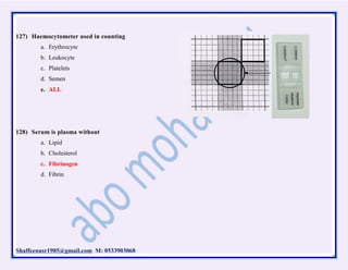 Shaffeenasr1985@gmail.com M: 0533903068
127) Haemocytometer used in counting
a. Erythrocyte
b. Leukocyte
c. Platelets
d. Semen
e. ALL
128) Serum is plasma without
a. Lipid
b. Cholesterol
c. Fibrinogen
d. Fibrin
 
