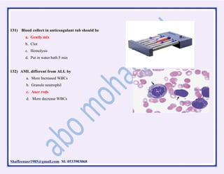 Shaffeenasr1985@gmail.com M: 0533903068
131) Blood collect in anticoagulant tub should be
a. Gently mix
b. Clot
c. Hemolysis
d. Put in water bath 5 min
132) AML different from ALL by
a. More Increased WBCs
b. Granule neutrophil
c. Auer rods
d. More decrease WBCs
 