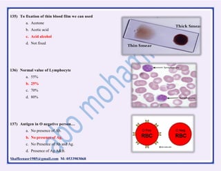 Shaffeenasr1985@gmail.com M: 0533903068
135) To fixation of thin blood film we can used
a. Acetone
b. Acetic acid
c. Acid alcohol
d. Not fixed
136) Normal value of Lymphocyte
a. 55%
b. 25%
c. 70%
d. 80%
137) Antigen in O negative person…
a. No presence of Ab.
b. No presence of Ag.
c. No Presence of Ab and Ag.
d. Presence of Ag A&B.
 