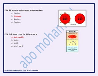 Shaffeenasr1985@gmail.com M: 0533903068
138) Rh negative patient means he does not have
a. E antigen
b. D antigen.
c. B antigen
d. C antigen
139) In O blood group the Ab in serum is
a. Anti A and B
b. Anti A
c. Anti B
d. Non A and B
 