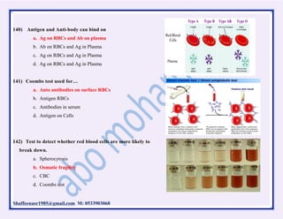 Shaffeenasr1985@gmail.com M: 0533903068
140) Antigen and Anti-body can bind on
a. Ag on RBCs and Ab on plasma
b. Ab on RBCs and Ag in Plasma
c. Ag on RBCs and Ag in Plasma
d. Ag on RBCs and Ag in Plasma
141) Coombs test used for…
a. Auto antibodies on surface RBCs
b. Antigen RBCs
c. Antibodies in serum
d. Antigen on Cells
142) Test to detect whether red blood cells are more likely to
break down.
a. Spherocytosis
b. Osmatic fragility
c. CBC
d. Coombs test
 