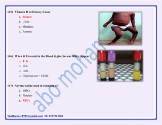 Shaffeenasr1985@gmail.com M: 0533903068
145) Vitamin D deficiency Cause
a. Rickets
b. Ulcer
c. blindness
d. Anemia
146) When it Elevated in the Blood it give Serum Milky Appear
o T. G
o LDL
o HDL
o Chylomicron + VLDL
147) Normal saline used in counting of
a. WBCs
b. Platelets
c. RBCs
 