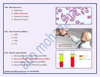 Shaffeenasr1985@gmail.com M: 0533903068
150) Hbs increase in
a. Thalassemia
b. Sickle cell anemia
c. Normocytic Anemia
d. Microcytic Anemia
151) Most Found in children
a. AML
b. ALL
c. CML
d. CLL
152) Relative polyeythemia
a. Decreased Plasma Volume With normal RBCs
b. Decreased Plasma Volume With increase RBCs
c. Increase Plasma Volume With normal RBCs
d. Increase Plasma Volume With Decrease RBCs
 