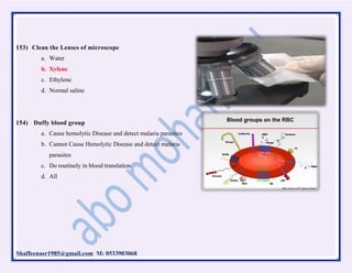 Shaffeenasr1985@gmail.com M: 0533903068
153) Clean the Lenses of microscope
a. Water
b. Xylene
c. Ethylene
d. Normal saline
154) Duffy blood group
a. Cause hemolytic Disease and detect malaria parasites
b. Cannot Cause Hemolytic Disease and detect malaria
parasites
c. Do routinely in blood translation
d. All
 