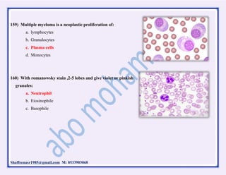 Shaffeenasr1985@gmail.com M: 0533903068
159) Multiple myeloma is a neoplastic proliferation of:
a. lymphocytes
b. Granulocytes
c. Plasma cells
d. Monocytes
160) With romanowsky stain ,2-5 lobes and give violet or pinkish
granules:
a. Neutrophil
b. Eiosinophile
c. Basophile
 
