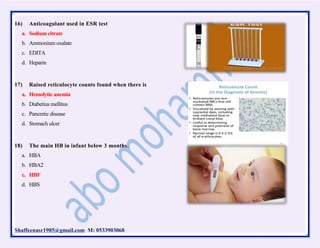 Shaffeenasr1985@gmail.com M: 0533903068
16) Anticoagulant used in ESR test
a. Sodium citrate
b. Ammonium oxalate
c. EDITA
d. Heparin
17) Raised reticulocyte counts found when there is
a. Hemolytic anemia
b. Diabetius mellitus
c. Pancretic disease
d. Stomach ulcer
18) The main HB in infant below 3 months.
a. HBA
b. HBA2
c. HBF
d. HBS
 