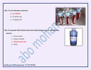 Shaffeenasr1985@gmail.com M: 0533903068
163) Use O cell tube on lab for:
a. As control
b. To detect Ag
c. To detect Ab
164) In manual white blood cell count using hemocytometer the dilution
used is:
a. Normal saline
b. Sodium chloride
c. Glacial acetic acid
d. Water
 