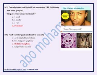 Shaffeenasr1985@gmail.com M: 0533903068
165) Case of patient with hepatitis surface antigen (HB sag) history
with blood group O
The period time should not donate?
a. 1 month
b. 3 months
c. 3 years
d. Permanent
166) Reed-Sternberg cells are found in cases of ?
a. Acute lymphoblastic leukemia
b. Non-Hodgkin’s lymphoma
c. Hodgkin’s lymphoma
d. lymphoblastic leukemia
 