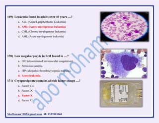 Shaffeenasr1985@gmail.com M: 0533903068
169) Leukemia found in adults over 40 years …?
a. ALL (Acute Lymphoblastic Leukemia)
b. AML (Acute myelogenous leukemia)
c. CML (Chronic myelogenous leukemia)
d. AML (Acute myelogenous leukemia)
170) Low megakaryocyte in B.M found in …?
a. DIC (disseminated intravascular coagulation).
b. Pernicious anemia.
c. ITP (idiopathic thrombocytopenic purpura).
d. Acute leukemia.
171) Cryoprecipitate contains all this factor except …?
a. Factor VIII
b. Factor IX
c. Factor X
d. Factor XI
 