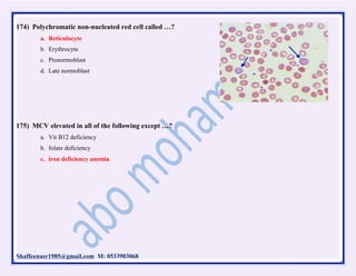 Shaffeenasr1985@gmail.com M: 0533903068
174) Polychromatic non-nucleated red cell called …?
a. Reticulocyte
b. Erythrocyte
c. Pronormoblast
d. Late normoblast
175) MCV elevated in all of the following except …?
a. Vit B12 deficiency
b. folate deficiency
c. iron deficiency anemia
 