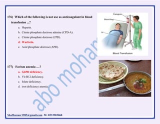 Shaffeenasr1985@gmail.com M: 0533903068
176) Which of the following is not use as anticoagulant in blood
transfusion ...?
a. Heparin.
b. Citrate phosphate dextrose adenine (CPD-A).
c. Citrate phosphate dextrose (CPD).
d. Warfarin.
e. Acid phosphate dextrose (APD).
177) Favism anemia …?
a. G6PD deficiency.
b. Vit B12 deficiency.
c. folate deficiency.
d. iron deficiency anemia.
 