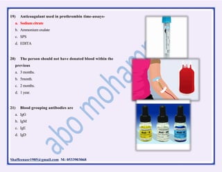 Shaffeenasr1985@gmail.com M: 0533903068
19) Anticoagulant used in prothrombin time-assays-
a. Sodium citrate
b. Ammonium oxalate
c. SPS
d. EDITA
20) The person should not have donated blood within the
previous
a. 3 months.
b. 5month.
c. 2 months.
d. 1 year.
21) Blood grouping antibodies are
a. IgG
b. IgM
c. IgE
d. IgD
 