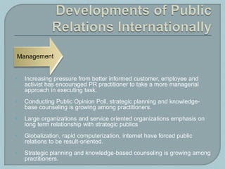  Increasing pressure from better informed customer, employee and
activist has encouraged PR practitioner to take a more managerial
approach in executing task.
 Conducting Public Opinion Poll, strategic planning and knowledge-
base counseling is growing among practitioners.
 Large organizations and service oriented organizations emphasis on
long term relationship with strategic publics
 Globalization, rapid computerization, internet have forced public
relations to be result-oriented.
 Strategic planning and knowledge-based counseling is growing among
practitioners.
 