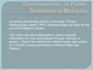  According to Hamdan Adnan in his book “Prinsip
Perhubungan Awam” PR in Malaysia begin as early as the
era of the Malacca Rulers.
 The rulers will ask intellectuals to write or spread
information on their good deeds through ‘hikayat’ or
poems. One of the well known history books was written
by Tun Seri Lanang pertaining to Hikayat Raja-raja
Melayu.
 