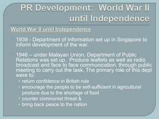 World War II until Independence
 1939 - Department of Information set up in Singapore to
inform development of the war.
 1946 – under Malayan Union, Department of Public
Relations was set up. Produce leaflets as well as radio
broadcast and face to face communication, through public
meeting to carry out the task. The primary role of this dept
were to:
 return confidence in British rule
 encourage the people to be self-sufficient in agricultural
produce due to the shortage of food
 counter communist threat &
 bring back peace to the nation
 
