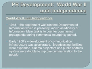 World War II until Independence
 1948 – the department was rename Department of
Information which is presently known as Ministry of
Information. Main task is to counter communist
propaganda during communist insurgency period.
 Early 1950’s – development of communication
infrastructure was accelerated. Broadcasting facilities
were expanded, cinema projectors and public address
system were double to improve communication to the
people.
 