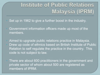  Set up in 1962 to give a further boost in the industry.
 Government information officers made up most of the
members.
 Aimed to upgrade public relations practice in Malaysia.
 Drew up code of ethnics based on British Institute of Public
Relation to self regulate the practice in the country. This
code is not subject to law.
 There are about 600 practitioners in the government and
private sector of whom about 500 are registered as
members of IPRM.
 