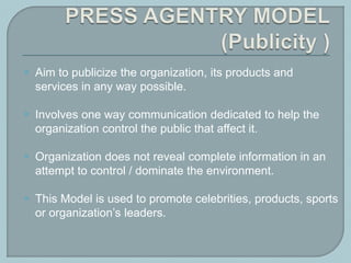  Aim to publicize the organization, its products and
services in any way possible.
 Involves one way communication dedicated to help the
organization control the public that affect it.
 Organization does not reveal complete information in an
attempt to control / dominate the environment.
 This Model is used to promote celebrities, products, sports
or organization’s leaders.
 