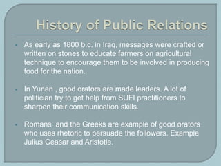  As early as 1800 b.c. in Iraq, messages were crafted or
written on stones to educate farmers on agricultural
technique to encourage them to be involved in producing
food for the nation.
 In Yunan , good orators are made leaders. A lot of
politician try to get help from SUFI practitioners to
sharpen their communication skills.
 Romans and the Greeks are example of good orators
who uses rhetoric to persuade the followers. Example
Julius Ceasar and Aristotle.
 