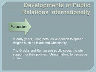  In early years, using persuasive speech to spread
religion such as Islam and Christianity.
 The Greeks and Roman use public speech to win
support for their policies. Using rhetoric to persuade
others.
Persuasion
 
