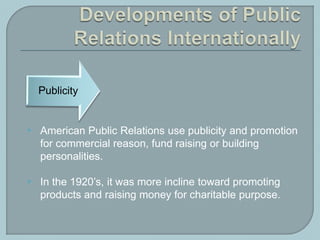  American Public Relations use publicity and promotion
for commercial reason, fund raising or building
personalities.
 In the 1920’s, it was more incline toward promoting
products and raising money for charitable purpose.
 