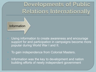  Using information to create awareness and encourage
support for and participation in campaigns become more
popular during World War I and II.
 To gain independence from Colonial Masters.
 Information was the key to development and nation
building efforts of newly independent government
 