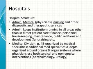 Hospitals
Hospital Structure:
• Admin, Medical (physicians), nursing and other
diagnostic and therapeutic services
• Admin: keeps institution running in all areas other
than in direct patient care: finance, personnel,
housekeeping, maintenance, public relations and
development (fundraising)etc.
• Medical Division: p. 45-organized by medical
specialties; additional med specialties & depts
organized around organs & organ systems where
physicians use both surgical and non-surgical
interventions (ophthalmology, urology)
 