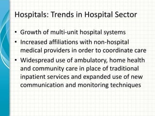 Hospitals: Trends in Hospital Sector
• Growth of multi-unit hospital systems
• Increased affiliations with non-hospital
medical providers in order to coordinate care
• Widespread use of ambulatory, home health
and community care in place of traditional
inpatient services and expanded use of new
communication and monitoring techniques
 