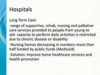Hospitals
Long Term Care:
-range of supportive, rehab, nursing and palliative
care services provided to people-from young to
old- capacity to perform daily activities is restricted
due to chronic disease or disability
-Nursing homes decreasing in numbers-more than
half funded by public funds (Medicaid)
-Solution: improve home healthcare services and
health promotion
 