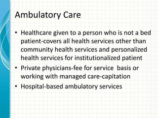 Ambulatory Care
• Healthcare given to a person who is not a bed
patient-covers all health services other than
community health services and personalized
health services for institutionalized patient
• Private physicians-fee for service basis or
working with managed care-capitation
• Hospital-based ambulatory services
 