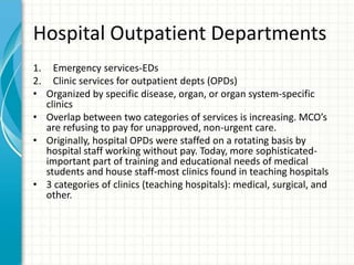 Hospital Outpatient Departments
1. Emergency services-EDs
2. Clinic services for outpatient depts (OPDs)
• Organized by specific disease, organ, or organ system-specific
clinics
• Overlap between two categories of services is increasing. MCO’s
are refusing to pay for unapproved, non-urgent care.
• Originally, hospital OPDs were staffed on a rotating basis by
hospital staff working without pay. Today, more sophisticated-
important part of training and educational needs of medical
students and house staff-most clinics found in teaching hospitals
• 3 categories of clinics (teaching hospitals): medical, surgical, and
other.
 