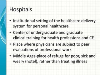 Hospitals
• Institutional setting of the healthcare delivery
system for personal healthcare
• Center of undergraduate and graduate
clinical training for health professions and CE
• Place where physicians are subject to peer
evaluations of professional work
• Middle Ages-place of refuge for poor, sick and
weary (hotel), rather than treating illness
 