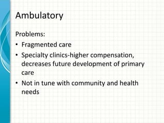 Ambulatory
Problems:
• Fragmented care
• Specialty clinics-higher compensation,
decreases future development of primary
care
• Not in tune with community and health
needs
 