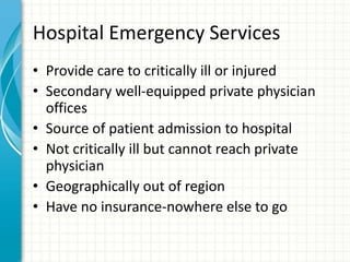 Hospital Emergency Services
• Provide care to critically ill or injured
• Secondary well-equipped private physician
offices
• Source of patient admission to hospital
• Not critically ill but cannot reach private
physician
• Geographically out of region
• Have no insurance-nowhere else to go
 