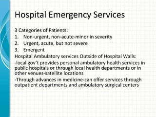 Hospital Emergency Services
3 Categories of Patients:
1. Non-urgent, non-acute-minor in severity
2. Urgent, acute, but not severe
3. Emergent
Hospital Ambulatory services Outside of Hospital Walls:
-local gov’t provides personal ambulatory health services in
public hospitals or through local health departments or in
other venues-satellite locations
-Through advances in medicine-can offer services through
outpatient departments and ambulatory surgical centers
 