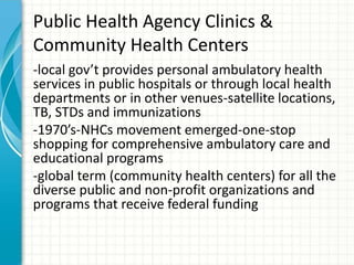 Public Health Agency Clinics &
Community Health Centers
-local gov’t provides personal ambulatory health
services in public hospitals or through local health
departments or in other venues-satellite locations,
TB, STDs and immunizations
-1970’s-NHCs movement emerged-one-stop
shopping for comprehensive ambulatory care and
educational programs
-global term (community health centers) for all the
diverse public and non-profit organizations and
programs that receive federal funding
 