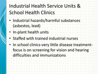 Industrial Health Service Units &
School Health Clinics
• Industrial hazards/harmful substances
(asbestos, lead)
• In-plant health units
• Staffed with trained industrial nurses
• In school clinics-very little disease treatment-
focus is on screening for vision and hearing
difficulties and immunizations
 