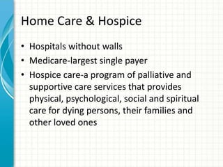 Home Care & Hospice
• Hospitals without walls
• Medicare-largest single payer
• Hospice care-a program of palliative and
supportive care services that provides
physical, psychological, social and spiritual
care for dying persons, their families and
other loved ones
 