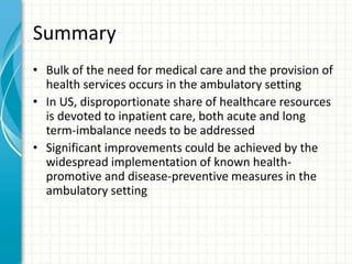 Summary
• Bulk of the need for medical care and the provision of
health services occurs in the ambulatory setting
• In US, disproportionate share of healthcare resources
is devoted to inpatient care, both acute and long
term-imbalance needs to be addressed
• Significant improvements could be achieved by the
widespread implementation of known health-
promotive and disease-preventive measures in the
ambulatory setting
 
