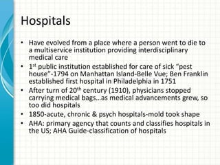 Hospitals
• Have evolved from a place where a person went to die to
a multiservice institution providing interdisciplinary
medical care
• 1st public institution established for care of sick “pest
house”-1794 on Manhattan Island-Belle Vue; Ben Franklin
established first hospital in Philadelphia in 1751
• After turn of 20th century (1910), physicians stopped
carrying medical bags…as medical advancements grew, so
too did hospitals
• 1850-acute, chronic & psych hospitals-mold took shape
• AHA: primary agency that counts and classifies hospitals in
the US; AHA Guide-classification of hospitals
 